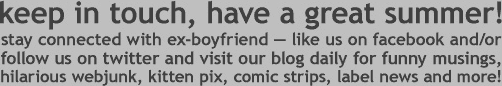 keep in touch, have a great summer! stay connected with ex-boyfriend -- likes us on facebook and/or follow us on twitter and visit our blog daily for funny musings, hilarious web junk, kitten pix, comic strips, label news and more!